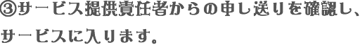 ③サービス提供責任者からの申し送りを確認し、サービスに入ります。